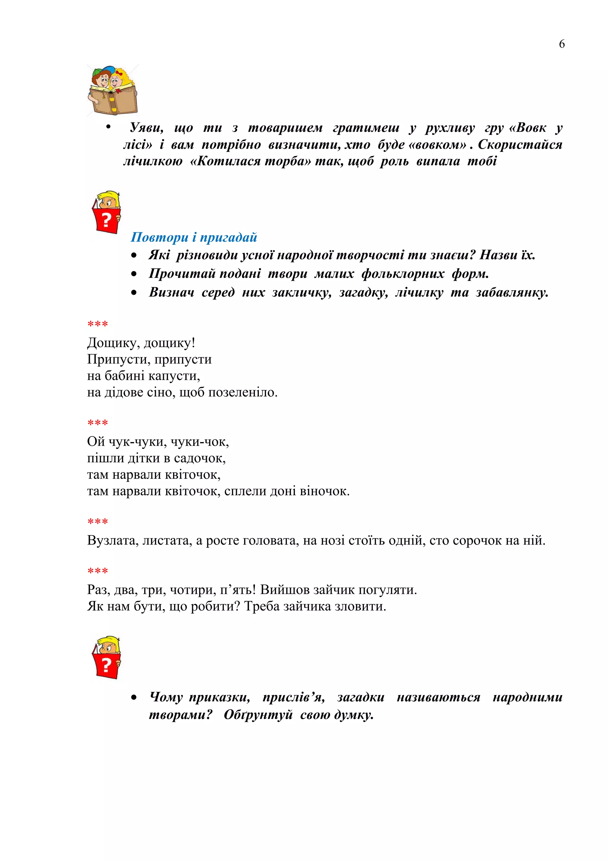 6
• Уяви, що ти з товаришем гратимеш у рухливу гру «Вовк у
лісі» і вам потрібно визначити, хто буде «вовком» . Скористайся
лічилкою «Котилася торба» так, щоб роль випала тобі
Повтори і пригадай
• Які різновиди усної народної творчості ти знаєш? Назви їх.
• Прочитай подані твори малих фольклорних форм.
• Визнач серед них закличку, загадку, лічилку та забавлянку.
***
Дощику, дощику!
Припусти, припусти
на бабині капусти,
на дідове сіно, щоб позеленіло.
***
Ой чук-чуки, чуки-чок,
пішли дітки в садочок,
там нарвали квіточок,
там нарвали квіточок, сплели доні віночок.
***
Вузлата, листата, а росте головата, на нозі стоїть одній, сто сорочок на ній.
***
Раз, два, три, чотири, п’ять! Вийшов зайчик погуляти.
Як нам бути, що робити? Треба зайчика зловити.
• Чому приказки, прислів’я, загадки називаються народними
творами? Обґрунтуй свою думку.
 