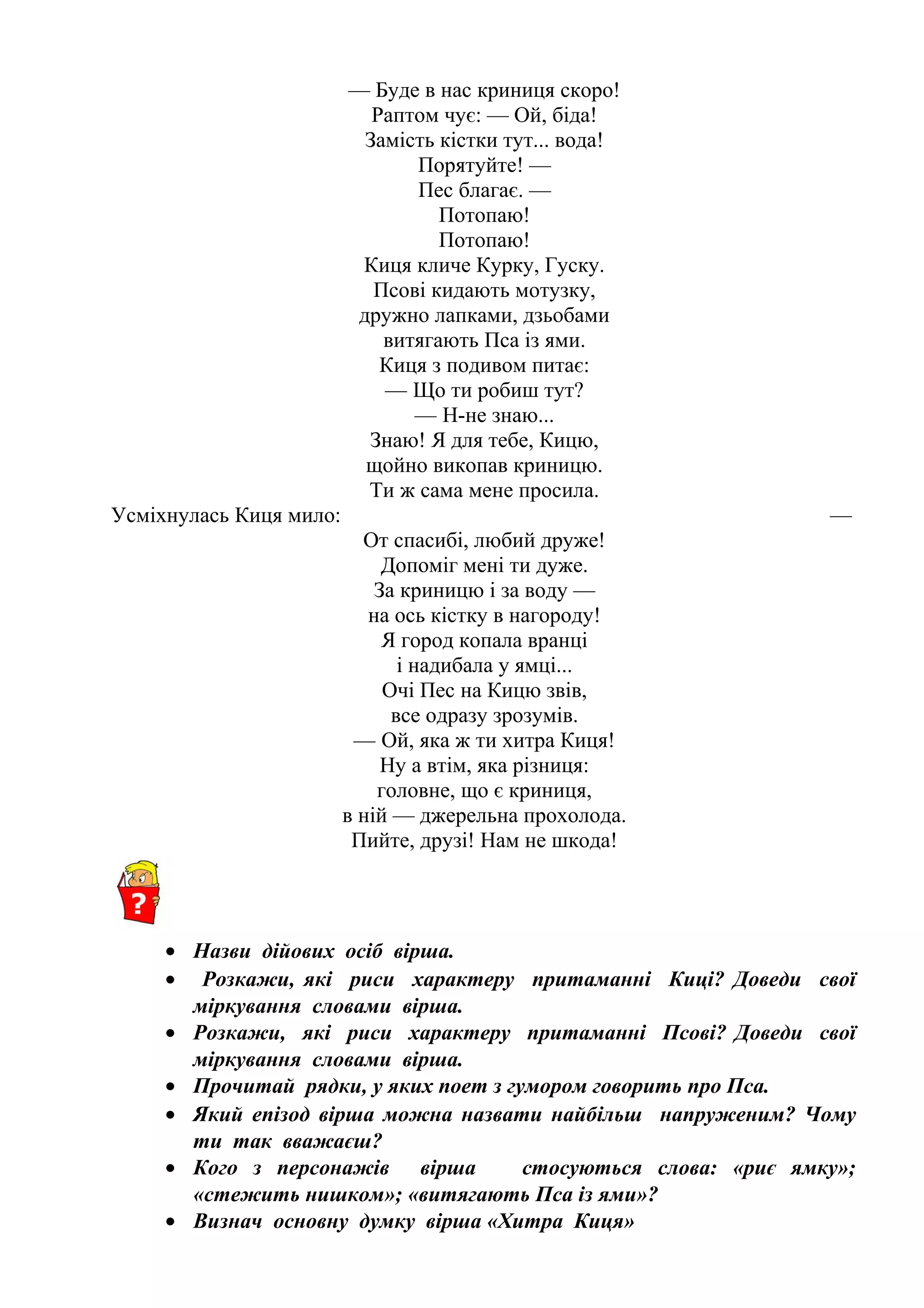— Буде в нас криниця скоро!
Раптом чує: — Ой, біда!
Замість кістки тут... вода!
Порятуйте! —
Пес благає. —
Потопаю!
Потопаю!
Киця кличе Курку, Гуску.
Псові кидають мотузку,
дружно лапками, дзьобами
витягають Пса із ями.
Киця з подивом питає:
— Що ти робиш тут? 
— Н-не знаю... 
Знаю! Я для тебе, Кицю,
щойно викопав криницю.
Ти ж сама мене просила.
Усміхнулась Киця мило: — 
От спасибі, любий друже!
Допоміг мені ти дуже.
За криницю і за воду —
на ось кістку в нагороду!
Я город копала вранці
і надибала у ямці...
Очі Пес на Кицю звів,
все одразу зрозумів.
— Ой, яка ж ти хитра Киця! 
Ну а втім, яка різниця:
головне, що є криниця,
в ній — джерельна прохолода.
Пийте, друзі! Нам не шкода!
• Назви дійових осіб вірша.
• Розкажи, які риси характеру притаманні Киці? Доведи свої
міркування словами вірша.
• Розкажи, які риси характеру притаманні Псові? Доведи свої
міркування словами вірша.
• Прочитай рядки, у яких поет з гумором говорить про Пса.
• Який епізод вірша можна назвати найбільш напруженим? Чому
ти так вважаєш?
• Кого з персонажів вірша стосуються слова: «риє ямку»;
«стежить нишком»; «витягають Пса із ями»?
• Визнач основну думку вірша «Хитра Киця»
 