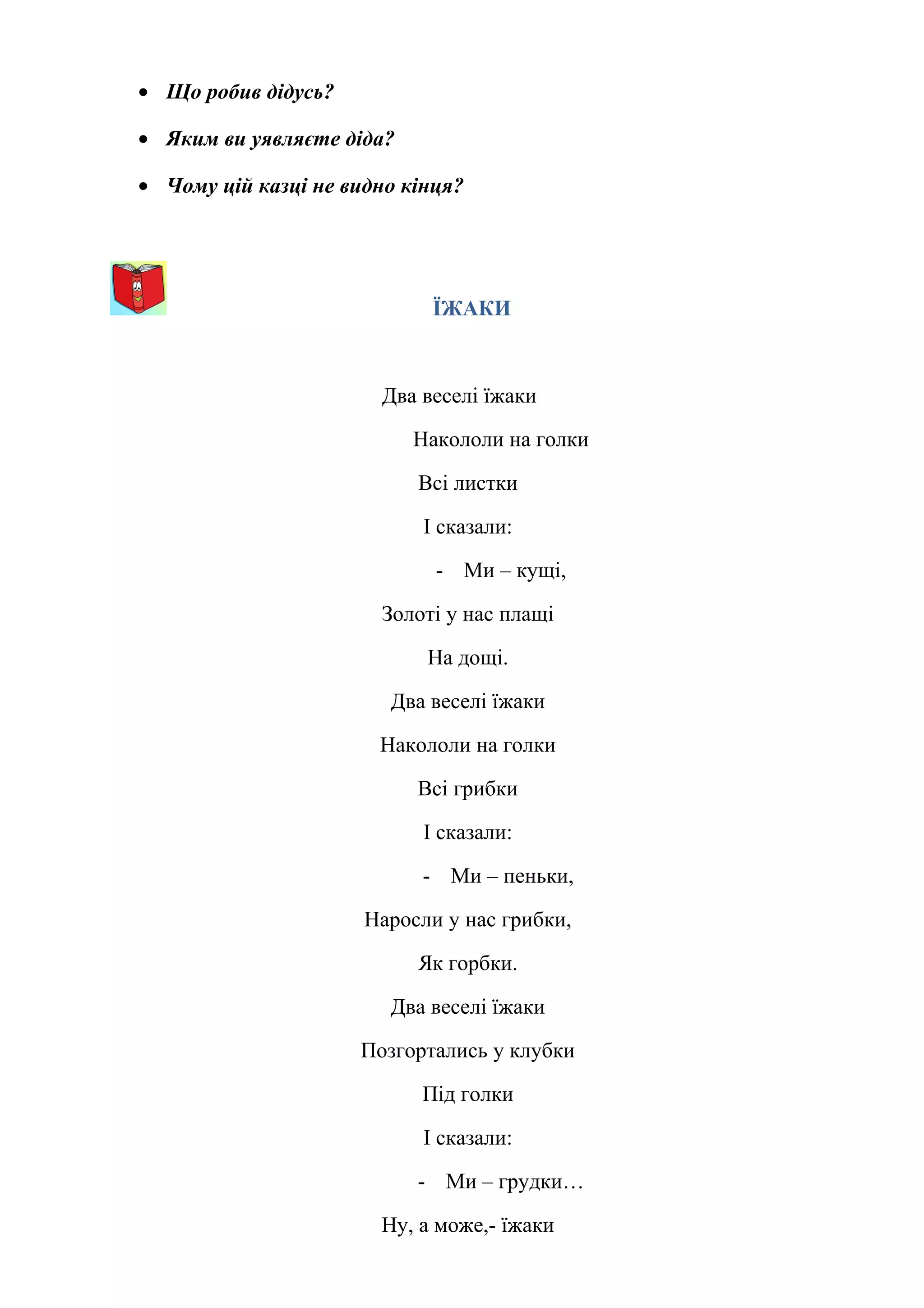 • Що робив дідусь?
• Яким ви уявляєте діда?
• Чому цій казці не видно кінця?
ЇЖАКИ
Два веселі їжаки
Накололи на голки
Всі листки
І сказали:
- Ми – кущі,
Золоті у нас плащі
На дощі.
Два веселі їжаки
Накололи на голки
Всі грибки
І сказали:
- Ми – пеньки,
Наросли у нас грибки,
Як горбки.
Два веселі їжаки
Позгортались у клубки
Під голки
І сказали:
- Ми – грудки…
Ну, а може,- їжаки
 