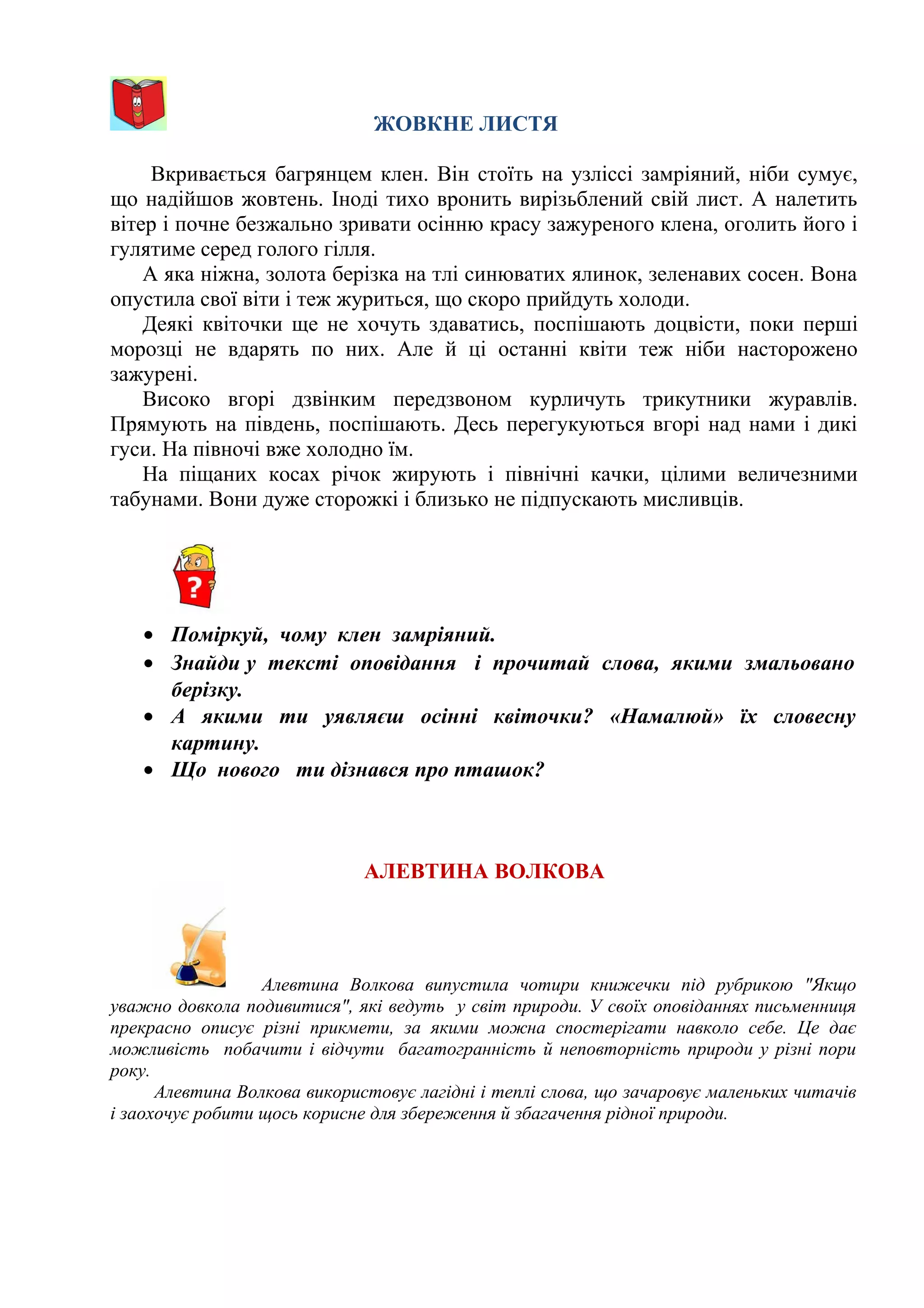 ЖОВКНЕ ЛИСТЯ
Вкривається багрянцем клен. Він стоїть на узліссі замріяний, ніби сумує,
що надійшов жовтень. Іноді тихо вронить вирізьблений свій лист. А налетить
вітер і почне безжально зривати осінню красу зажуреного клена, оголить його і
гулятиме серед голого гілля.
А яка ніжна, золота берізка на тлі синюватих ялинок, зеленавих сосен. Вона
опустила свої віти і теж журиться, що скоро прийдуть холоди.
Деякі квіточки ще не хочуть здаватись, поспішають доцвісти, поки перші
морозці не вдарять по них. Але й ці останні квіти теж ніби насторожено
зажурені.
Високо вгорі дзвінким передзвоном курличуть трикутники журавлів.
Прямують на південь, поспішають. Десь перегукуються вгорі над нами і дикі
гуси. На півночі вже холодно їм.
На піщаних косах річок жирують і північні качки, цілими величезними
табунами. Вони дуже сторожкі і близько не підпускають мисливців.
• Поміркуй, чому клен замріяний.
• Знайди у тексті оповідання і прочитай слова, якими змальовано
берізку.
• А якими ти уявляєш осінні квіточки? «Намалюй» їх словесну
картину.
• Що нового ти дізнався про пташок?
АЛЕВТИНА ВОЛКОВА
Алевтина Волкова випустила чотири книжечки під рубрикою "Якщо
уважно довкола подивитися", які ведуть у світ природи. У своїх оповіданнях письменниця
прекрасно описує різні прикмети, за якими можна спостерігати навколо себе. Це дає
можливість побачити і відчути багатогранність й неповторність природи у різні пори
року.
Алевтина Волкова використовує лагідні і теплі слова, що зачаровує маленьких читачів
і заохочує робити щось корисне для збереження й збагачення рідної природи.
 