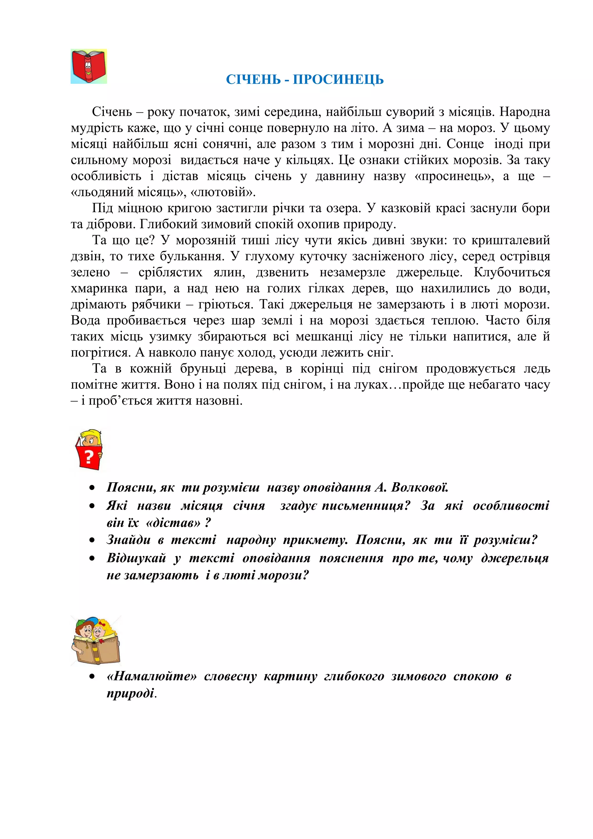 СІЧЕНЬ - ПРОСИНЕЦЬ
Січень – року початок, зимі середина, найбільш суворий з місяців. Народна
мудрість каже, що у січні сонце повернуло на літо. А зима – на мороз. У цьому
місяці найбільш ясні сонячні, але разом з тим і морозні дні. Сонце іноді при
сильному морозі видається наче у кільцях. Це ознаки стійких морозів. За таку
особливість і дістав місяць січень у давнину назву «просинець», а ще –
«льодяний місяць», «лютовій».
Під міцною кригою застигли річки та озера. У казковій красі заснули бори
та діброви. Глибокий зимовий спокій охопив природу.
Та що це? У морозяній тиші лісу чути якісь дивні звуки: то кришталевий
дзвін, то тихе булькання. У глухому куточку засніженого лісу, серед острівця
зелено – сріблястих ялин, дзвенить незамерзле джерельце. Клубочиться
хмаринка пари, а над нею на голих гілках дерев, що нахилились до води,
дрімають рябчики – гріються. Такі джерельця не замерзають і в люті морози.
Вода пробивається через шар землі і на морозі здається теплою. Часто біля
таких місць узимку збираються всі мешканці лісу не тільки напитися, але й
погрітися. А навколо панує холод, усюди лежить сніг.
Та в кожній бруньці дерева, в корінці під снігом продовжується ледь
помітне життя. Воно і на полях під снігом, і на луках…пройде ще небагато часу
– і проб’ється життя назовні.
• Поясни, як ти розумієш назву оповідання А. Волкової.
• Які назви місяця січня згадує письменниця? За які особливості
він їх «дістав» ?
• Знайди в тексті народну прикмету. Поясни, як ти її розумієш?
• Відшукай у тексті оповідання пояснення про те, чому джерельця
не замерзають і в люті морози?
• «Намалюйте» словесну картину глибокого зимового спокою в
природі.
 