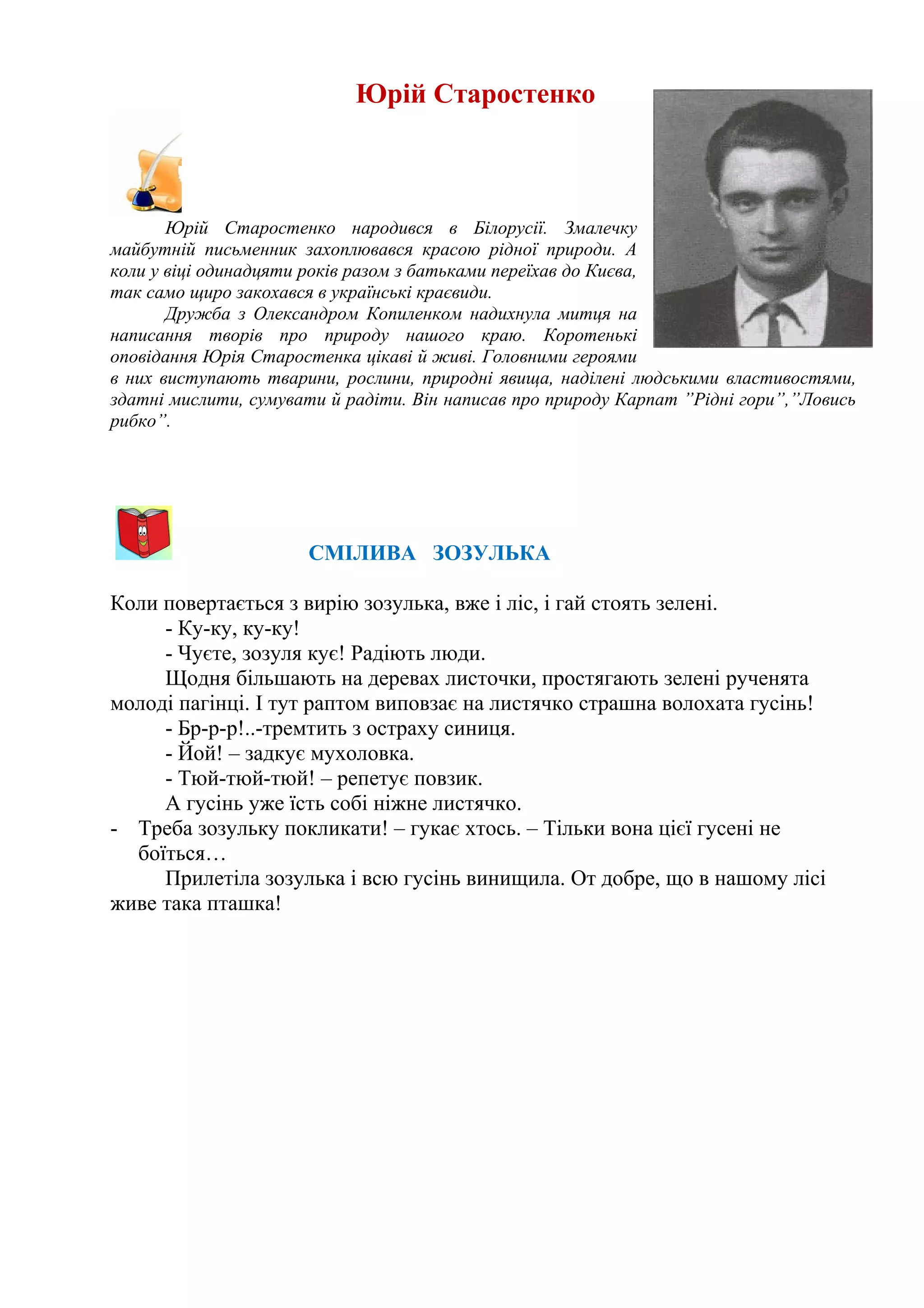 Юрій Старостенко
Юрій Старостенко народився в Білорусії. Змалечку
майбутній письменник захоплювався красою рідної природи. А
коли у віці одинадцяти років разом з батьками переїхав до Києва,
так само щиро закохався в українські краєвиди.
Дружба з Олександром Копиленком надихнула митця на
написання творів про природу нашого краю. Коротенькі
оповідання Юрія Старостенка цікаві й живі. Головними героями
в них виступають тварини, рослини, природні явища, наділені людськими властивостями,
здатні мислити, сумувати й радіти. Він написав про природу Карпат ”Рідні гори”,”Ловись
рибко”.
СМІЛИВА ЗОЗУЛЬКА
Коли повертається з вирію зозулька, вже і ліс, і гай стоять зелені.
- Ку-ку, ку-ку!
- Чуєте, зозуля кує! Радіють люди.
Щодня більшають на деревах листочки, простягають зелені рученята
молоді пагінці. І тут раптом виповзає на листячко страшна волохата гусінь!
- Бр-р-р!..-тремтить з остраху синиця.
- Йой! – задкує мухоловка.
- Тюй-тюй-тюй! – репетує повзик.
А гусінь уже їсть собі ніжне листячко.
- Треба зозульку покликати! – гукає хтось. – Тільки вона цієї гусені не
боїться…
Прилетіла зозулька і всю гусінь винищила. От добре, що в нашому лісі
живе така пташка!
 