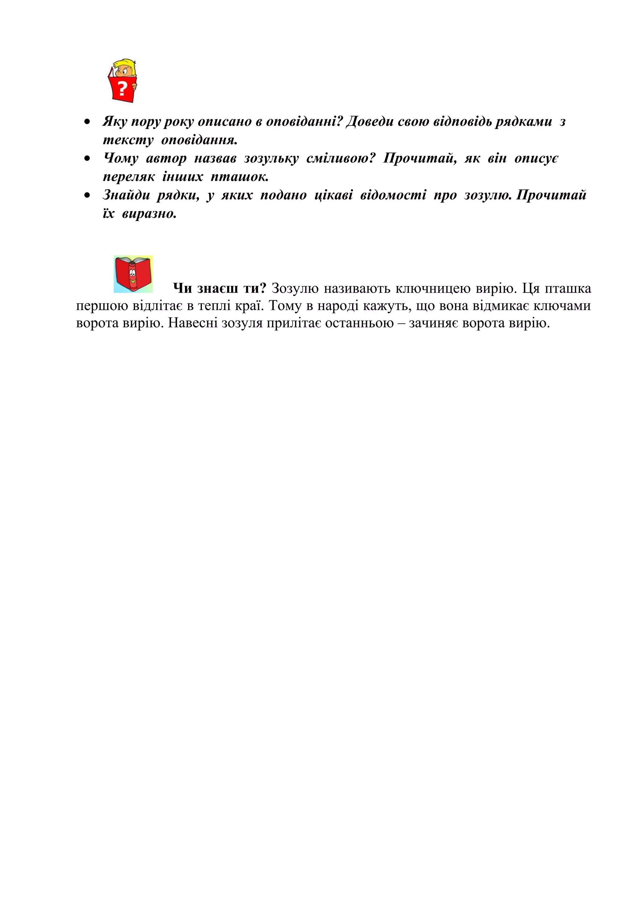 • Яку пору року описано в оповіданні? Доведи свою відповідь рядками з
тексту оповідання.
• Чому автор назвав зозульку сміливою? Прочитай, як він описує
переляк інших пташок.
• Знайди рядки, у яких подано цікаві відомості про зозулю. Прочитай
їх виразно.
Чи знаєш ти? Зозулю називають ключницею вирію. Ця пташка
першою відлітає в теплі краї. Тому в народі кажуть, що вона відмикає ключами
ворота вирію. Навесні зозуля прилітає останньою – зачиняє ворота вирію.
 