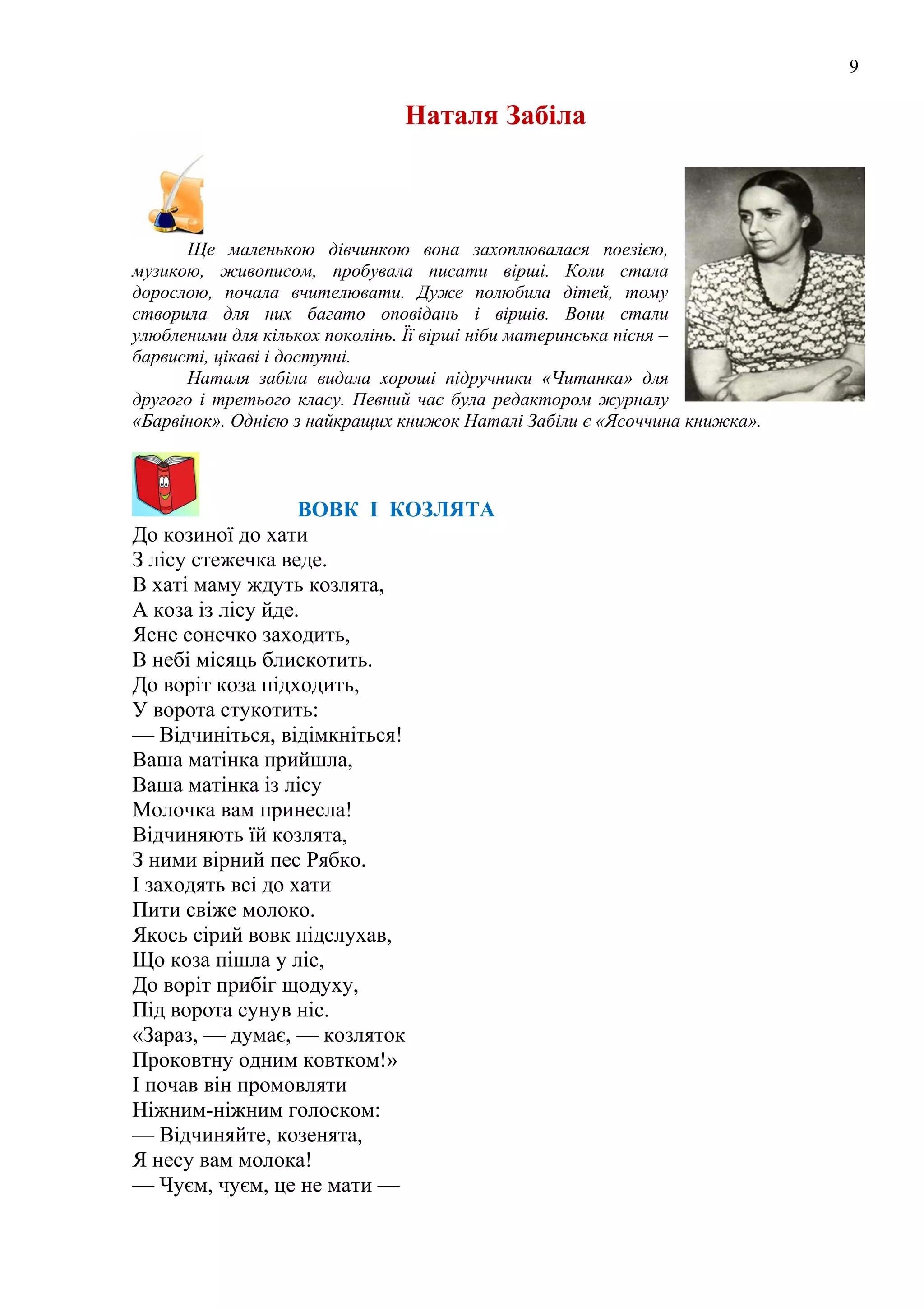 9
Наталя Забіла
Ще маленькою дівчинкою вона захоплювалася поезією,
музикою, живописом, пробувала писати вірші. Коли стала
дорослою, почала вчителювати. Дуже полюбила дітей, тому
створила для них багато оповідань і віршів. Вони стали
улюбленими для кількох поколінь. Її вірші ніби материнська пісня –
барвисті, цікаві і доступні.
Наталя забіла видала хороші підручники «Читанка» для
другого і третього класу. Певний час була редактором журналу
«Барвінок». Однією з найкращих книжок Наталі Забіли є «Ясоччина книжка».
ВОВК І КОЗЛЯТА
До козиної до хати
З лісу стежечка веде.
В хаті маму ждуть козлята,
А коза із лісу йде.
Ясне сонечко заходить,
В небі місяць блискотить.
До воріт коза підходить,
У ворота стукотить:
— Відчиніться, відімкніться!
Ваша матінка прийшла,
Ваша матінка із лісу
Молочка вам принесла!
Відчиняють їй козлята,
З ними вірний пес Рябко.
І заходять всі до хати
Пити свіже молоко.
Якось сірий вовк підслухав,
Що коза пішла у ліс,
До воріт прибіг щодуху,
Під ворота сунув ніс.
«Зараз, — думає, — козляток
Проковтну одним ковтком!»
І почав він промовляти
Ніжним-ніжним голоском:
— Відчиняйте, козенята,
Я несу вам молока!
— Чуєм, чуєм, це не мати —
 