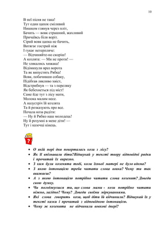 10
В неї пісня не така!
Тут один цапок сміливий
Нишком глянув через пліт,
Бачить — вовк страшний, жахливий
Причаївсь біля воріт.
Сірий вовк цапка не бачить,
Витягає гострий ніж
І гукає нетерпляче:
— Відчиняйте-но скоріш!
А козлята: — Ми не проти! —
Не злякались хижака!
Відімкнули враз ворота
Та як випустять Рябка!
Вовк, побачивши собаку,
Підібгав лякливо хвіст,
Відстрибнув — та з переляку
Як бебехнеться під міст!
Саме йде тут з лісу мати,
Молока малим несе.
А назустріч їй козлята
Та й розказують про все.
Почала коза радіти:
— Ну й Рябко наш молодець!
Ну й розумні в мене діти! —
Тут і казочці кінець.
• О якій порі дня поверталась коза з лісу?
• Як її впізнавали діти?Відшукай у тексті твору відповідні рядки
і прочитай їх виразно.
• З ким були козенята тоді, коли їхньої матері не було вдома?
• З якою інтонацією треба читати слова вовка? Чому ти так
вважаєш?
• А з якою інтонацією потрібно читати слова козенят? Доведи
свою думку.
• Чи погоджуєшся ти, що слова мами - кози потрібно читати
ніжно, лагідно? Чому? Доведи своїми міркуваннями.
• Які слова говорить коза, щоб діти їй відчинили? Відшукай їх у
тексті казки і прочитай з відповідною інтонацією.
• Чому ж козенята не відчинили вовкові двері?
 