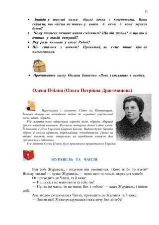 11
• Знайди у тексті казки діалог вовка з козенятами. Вони
сказали, що «пісня не така» у вовка. А якою б вона мусила
бути?
• Чому поетеса називає цапка сміливим? Що він зробив? А що ти б
вчинив у такій ситуації?
• Яку роль виконав у казці Рябко?
• Що сталося з вовком? Прочитай, як саме пише про це
письменниця.
• Прочитайте казку Оксани Іваненко «Вовк і козлята» в особах.
Олена Пчілка (Ольга Петрівна Драгоманова)
Народилася у містечку Гадяч на Полтавщині.
Батьки допомогли полюбити любов до народної української
пісні, казок, обрядів.
Усе життя вона записувала народні пісні, обряди, збирала
зразки народних вишивок. Виховала чотирьох дочок і двоє синів.
Її донькою є Леся Українка (Лариса Косач). Видала дуже багато
збірок зі своїми віршами, перекладами, оповіданнями. Гроші за
видані книжки вона витрачала на придбання книжок для
громадських бібліотек.
Усе життя Олени Пчілки було присвячене процвітанню України.
ЖУРАВЕЛЬ ТА ЧАПЛЯ
Був собі Журавель, і подумав він оженитися. «Кого ж би то взяти?
Візьму чаплю! — думає Журавель, — вона мені по мислі, якраз для мене!»
От приходить до Чаплі, та й каже.
— Ні, щось я не маю охоти за тебе іти!
— Ну, як не маєш, то не маєш, Бог з тобою! — каже Журавель, і пішов
собі.
Але згодом роздумалася Чапля, приходить до Журавля та й каже:
— Знаєш що? Я вже роздумалася і вже хочу йти за тебе!
 