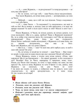 12
—- А, — каже Журавель, — ти роздумалася? І я тепер роздумався — не
хочу вже тебе брати!
— Ну не хочеш, то й цур тобі,— каже Чапля, пішла така розгнівана.
Тим часом Журавель, як почав знову думати, — розміркувався, іде знов
до Чаплі:
— Вибачай, — каже, що я тобі так тоді відказав. Тепер я надумався і
хочу-таки тебе брати.
— А! — каже Чапля. — Ти надумався? І я «надумалась», що мені за
тебе не йти! Як-то можна: я, молода, сама до тебе приходила, а ти мені так
прикро відказав! Та щоб я після цього пішла за тебе? Ніколи в світі! Іди з
очей!
Пішов Журавель. А Чапля, як почала думати, як почала думати, та й
стала жалкувати: «Що се я, дурна, зробила? Нащо я Журавлеві відмовила?
Ну, чи ж добре отак самотою жити, без господаря в хаті? Він же приходив,
перепрошував! Піду, скажу йому, що вже згоджуюсь!»
Пішла Чапля: здибалася, мовби несподівано, з Журавлем та й каже йому, що
от, мовляв, роздумалася, піде вже за його.
Куди там! Журавель уже і не думає її брати:
— Що ж се, — каже, — таке? Ти мені вже двічі гарбуза дала, та щоб я
знов тебе сватав? Не хочу!
— Ну, не хочеш, то нехай же ти згинеш! — каже Чапля. — Вже тепер і
не думай, і слова мені не кажи ніколи про своє сватання! Нехай тобі абищо!
Пішов Журавель, пішов, а згодом знов почав думати: «Отже, таки
одружуся! Що ж так бурлакувати — без вірної дружини, та без господині в
хаті! Недобре! Піду до Чаплі, перепрошу її гарненько, може, піде».
Пішов, але Чапля таки затялась, не хоче! А через якийсь час каже, що вже
пристає! Ну, коли ж знову Журавель не хоче її брати! А там, дивись, знов
Журавель іде свататься, так уже Чапля не хоче!
І так вони все ходять та ходять, а побратися ніяк не можуть: коли одно
«надумається», то друге «роздумається», та й нема згоди.
От так і ходять до сеї пори!
• Назви дійових осіб казки Олени Пчілки.
• Розкажи, яким ти уявляєш собі Журавля.
• Розкажи, якою ти уявляєш собі Чаплю.
• Чому, на твою думку, вони так і не змогли «одружитися»?
• Подумай і розкажи, яких рис характеру повинні набути герої
казки, щоб їхня мрія збулась.
 