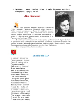 13
• Складіть свою кінцівку казки, у якій Журавель та Чапля
«створили» гарну « сім’ю».
Ліна Костенко
Ліна Василівна Костенко народилася 19 березня
1930р. в містечку Ржищеві на Київщині в родині вчителів. У
1936p. родина перебралася до Києва, де майбутня поетеса
закінчила середню школу. Після закінчення середньої школи
молода поетеса навчається в Київському педінституті, а
згодом — у Московському літературному інституті ім. О. М.
Горького, який закінчила 1956р.
У своїх творах поетеса завжди писала про те, що бачила в своїй державі, нічого
не приховуючи. Тому в її творчості були такі часи, коли твори забороняли друкувати. Але
Ліна Костенко все одно продовжувала писати. А згодом роман у віршах «Маруся Чурай»
був дуже високо відзначений Державною премією імені Т.Шевченка.
Живе та працює Ліна Костенко в Києві.
БУЗИНОВИЙ ЦАР
У садочку - зеленочку
Ходить вишня у віночку.
Хтось їй грає на дуду,
Подивлюся я піду.
Баба каже: — Не ходи!
Темні поночі сади.
Там, де вітер шарудить,
Бузиновий цар сидить.
Брови в нього волохаті,
Сиві косми пелехаті.
Очі грізні, брови грізні,
Кігті в нього як залізні,
Руки в нього хапуни —
Так і схопить з бузини!
Я кажу їй: — Бабо, ні!
Очі в нього не страшні.
На пеньочку, як на троні,
Він сидить собі в короні.
Грає в дудку - джоломію,
Я заграв би, та не вмію.
А навколо ходять в танці
 