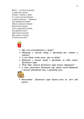 14
Квіти — всі його підданці.
Є оркестри духові,
Равлик - павлик у траві.
Є у нього для настрашки
Славне воїнство — мурашки.
Три царівни бузинові
Мають кожна по обнові
Невсипущі павуки
Тчуть серпанки і шовки.
На царевій опанчі
Зорі світяться вночі.
Він сидить у бузині,
Усміхається мені!
• Про кого розповідається у творі ?
• Відшукай у тексті твору і прочитай, хто ходить у
садочку?
• А яка дійова особа казки грає на дудці?
• Відшукай у тексті твору і прочитай, як баба описує
Бузинового царя.
• Чому баба описала Бузинового царя таким страшним?
• А яким уявляється Бузиновий цар героєві казки? Відшукай
у тексті відповідний опис і прочитай його.
• Намалюйте Бузинового царя таким, яким ви його собі
уявили.
 