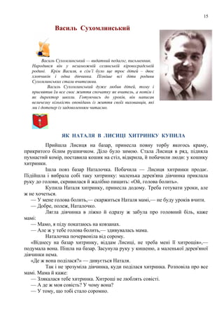 15
Василь Сухомлинський
Василь Сухомлинський — видатний педагог, письменник.
Народився він у незаможній селянській кіровоградській
родині. Крім Василя, в сім’ї було ще троє дітей – двоє
хлопчиків і одна дівчинка. Пізніше всі діти родини
Сухомлинських стали вчителями.
Василь Сухомлинський дуже любив дітей, тому і
присвятив їм все своє життя спочатку як вчитель, а потім і
як директор школи. Готуючись до уроків, він написав
величезну кількість оповідань із життя своїх вихованців, які
ми і дотепер із задоволенням читаємо.
ЯК НАТАЛЯ В ЛИСИЦІ ХИТРИНКУ КУПИЛА
Прийшла Лисиця на базар, принесла повну торбу якогось краму,
прикритого білим рушничком. Діло було зимою. Стала Лисиця в ряд, підняла
пухнастий комір, поставила кошик на стіл, відкрила, й побачили люди: у кошику
хитринки.
Ішла повз базар Наталочка. Побачила — Лисиця хитринки продає.
Підійшла і вибрала собі таку хитринку: маленька дерев'яна дівчинка приклала
руку до голови, скривилася й жалібно пищить: «Ой, голова болить».
Купила Наталя хитринку, принесла додому. Треба готувати уроки, але
ж не хочеться.
— У мене голова болить,— скаржиться Наталя мамі,— не буду уроків вчити.
— Добре, полеж, Наталочко.
Лягла дівчинка в ліжко й одразу ж забула про головний біль, каже
мамі:
— Мамо, я піду покатаюсь на ковзанах.
— Але ж у тебе голова болить,— здивувалась мама.
Наталочка почервоніла від сорому.
«Віднесу на базар хитринку, віддам Лисиці, не треба мені її хитрощів»,—
подумала вона. Пішла на базар. Засунула руку у кишеню, а маленької дерев'яної
дівчинки нема.
«Де ж вона поділася?» — дивується Наталя.
Так і не зрозуміла дівчинка, куди поділася хитринка. Розповіла про все
мамі. Мама й каже:
— Злякалася тебе хитринка. Хитрощі не люблять совісті.
— А де ж моя совість? У чому вона?
— У тому, що тобі стало соромно.
 