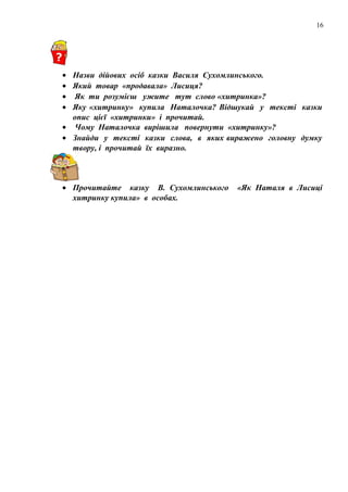 16
• Назви дійових осіб казки Василя Сухомлинського.
• Який товар «продавала» Лисиця?
• Як ти розумієш ужите тут слово «хитринка»?
• Яку «хитринку» купила Наталочка? Відшукай у тексті казки
опис цієї «хитринки» і прочитай.
• Чому Наталочка вирішила повернути «хитринку»?
• Знайди у тексті казки слова, в яких виражено головну думку
твору, і прочитай їх виразно.
• Прочитайте казку В. Сухомлинського «Як Наталя в Лисиці
хитринку купила» в особах.
 