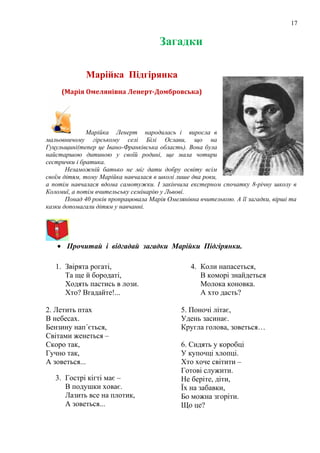 17
Загадки
Марійка Підгірянка
(Марія Омелянівна Ленерт-Домбровська)
Марійка Ленерт народилась і виросла в
мальовничому гірському селі Білі Ослави, що на
Гуцульщині(тепер це Івано-Франківська область). Вона була
найстаршою дитиною у своїй родині, ще мала чотири
сестрички і братика.
Незаможній батько не міг дати добру освіту всім
своїм дітям, тому Марійка навчалася в школі лише два роки,
а потім навчалася вдома самотужки. І закінчила екстерном спочатку 8-річну школу в
Коломиї, а потім вчительську семінарію у Львові.
Понад 40 років пропрацювала Марія Омелянівна вчителькою. А її загадки, вірші та
казки допомагали дітям у навчанні.
• Прочитай і відгадай загадки Марійки Підгірянки.
1. Звірята рогаті,
Та ще й бородаті,
Ходять пастись в лози.
Хто? Вгадайте!...
2. Летить птах
В небесах.
Бензину нап´ється,
Світами женеться –
Скоро так,
Гучно так,
А зоветься...
3. Гострі кігті має –
В подушки ховає.
Лазить все на плотик,
А зоветься...
4. Коли напасеться,
В коморі знайдеться
Молока коновка.
А хто дасть?
5. Поночі літає,
Удень засинає.
Кругла голова, зоветься…
6. Сидять у коробці
У купочці хлопці.
Хто хоче світити –
Готові служити.
Не беріте, діти,
Їх на забавки,
Бо можна згоріти.
Що це?
 