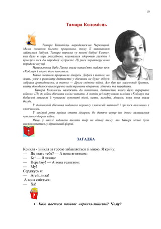 19
Тамара Коломієць
Тамара Коломієць народилася на Черкащині.
Мама дівчинки багато працювала, тому її вихованням
займалася бабуся. Тамара виросла «у пелені бабусі Ганни»,
яка була в міру релігійною, керувалася здоровим глуздом і
прислухалася до народної мудрості. Ці риси характеру вона
передала внучці.
Неписьменна баба Ганна знала напам'ять майже весь
«Кобзар» і часто його цитувала.
Мама дівчинки працювала лікарем. Дідуся і татка, на
жаль, уже в ранньому дитинстві у дівчинки не було: дідуся
забрала громадянська, а татка — Друга світова війна. Але був ще маленький братик,
якому доводилося власноручно майструвати вітрячки, літачки та кораблики.
Тамара Коломієць належить до покоління, дитинство якого було перерване
війною. Ще до війни дівчинка вміла читати. А потім усі підручники замінив «Кобзар» та
бабусині козацькі й чумацькі сумовиті пісні, казки, загадки, лічилки, яких вона знала
безліч.
У дитинстві дівчинка надавала перевагу хлопчачій компанії і гралася виключно з
хлопчаками.
У шкільні роки мріяла стати лікарем, бо дитяче серце ще довго залишалося
чутливим до ран війни.
Якщо у школі задавали писати твір на вільну тему, то Тамарі легше було
висловлюватись у віршованій формі.
ЗАГАДКА
Крикля - зникля за горою забавляється зі мною. Я кричу:
— Як звать тебе? — А вона ягнятком:
— Бе! — Я лякаю:
— Перейму! — А вона телятком:
— Му!
Серджусь я:
— Агей, лиха!
А вона сміється:
— Ха!
• Кого поетеса називає «крикля-зникля»? Чому?
 
