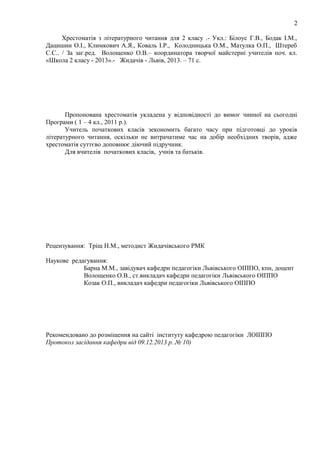 2
Хрестоматія з літературного читання для 2 класу .- Укл.: Білоус Г.В., Бодак І.М.,
Дацишин О.І., Климкович А.Я., Коваль І.Р., Колодницька О.М., Матулка О.П., Штереб
С.С.. / За заг.ред. Волощенко О.В.– координатора творчої майстерні учителів поч. кл.
«Школа 2 класу - 2013».- Жидачів - Львів, 2013. – 71 с.
Пропонована хрестоматія укладена у відповідності до вимог чинної на сьогодні
Програми ( 1 – 4 кл., 2011 р.).
Учитель початкових класів зекономить багато часу при підготовці до уроків
літературного читання, оскільки не витрачатиме час на добір необхідних творів, адже
хрестоматія суттєво доповнює діючий підручник.
Для вчителів початкових класів, учнів та батьків.
Рецензування: Тріщ Н.М., методист Жидачівського РМК
Наукове редагування:
Барна М.М., завідувач кафедри педагогіки Львівського ОІППО, кпн, доцент
Волощенко О.В., ст.викладач кафедри педагогіки Львівського ОІППО
Козак О.П., викладач кафедри педагогіки Львівського ОІППО
Рекомендовано до розміщення на сайті інституту кафедрою педагогіки ЛОІППО
Протокол засідання кафедри від 09.12.2013 р. № 10)
 
