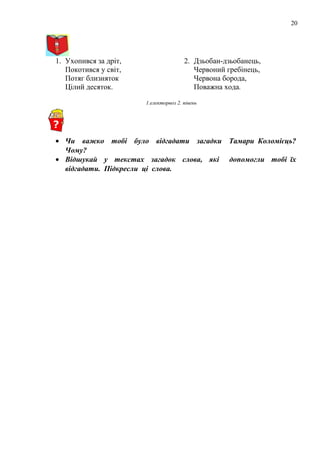 20
1. Ухопився за дріт,
Покотився у світ,
Потяг близняток
Цілий десяток.
2. Дзьобан-дзьобанець,
Червоний гребінець,
Червона борода,
Поважна хода.
1.електорвоз 2. півень
• Чи важко тобі було відгадати загадки Тамари Коломієць?
Чому?
• Відшукай у текстах загадок слова, які допомогли тобі їх
відгадати. Підкресли ці слова.
 