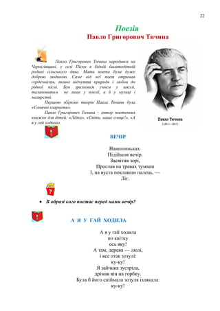 22
Поезія
Павло Григорович Тичина
Павло Григорович Тичина народився на
Чернігівщині, у селі Піски в бідній багатодітній
родині сільського дяка. Мати поета була дуже
доброю людиною. Саме від неї поет отримав
сердечність, тонке відчуття природи і любов до
рідної пісні. Був зразковим учнем у школі,
талановитим не лише у поезії, а й у музиці і
малярстві.
Першою збіркою творів Павла Тичини була
«Сонячні кларнети».
Павло Григорович Тичина – автор поетичних
книжок для дітей: «Лідка», «Світи, наше сонце!», «А
я у гай ходила».
ВЕЧІР
Навшпиньках
Пiдiйшов вечір.
Засвітив зорі,
Прослав на травах тумани
I, на вуста поклавши палець, —
Ліг.
• В образі кого постає перед нами вечір?
А Я У ГАЙ ХОДИЛА
А я у гай ходила
по квітку
ось яку!
А там, дерева — люлі,
і все отак зозулі:
ку-ку!
Я зайчика зустріла,
дрімав він на горбку.
Була б його спіймала зозуля ізлякала:
ку-ку!
 