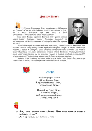 23
Дмитро Білоус
Дмитро Григорович Білоус народився в селі Курманах
на Сумщині. «Сімеєчка в мого батька, —згадує письменник, — була,
як у того Омелечка, що про нього в пісні
співається, — одинадцятеро дітей. Я був десятий».
Жила сім'я Білоусів дружно. Цінували тут працю, любили
жарт. Змалку Дмитрик також допомагав батькові по
господарству: пас корову, ходив до лісу по гриби та ягоди, порався
на городі.
Не всі діти Білоусів мали одяг і взуття, щоб взимку ходити до школи. Одні-однісінькі
чоботи були на таку велику сім'ю. Приходила старша сестра зі школи, скидала ті
чоботи, і взував їх Дмитрик. Лише сестрину свитку соромився одягати. Але оскільки
іншої вдяганки не було, йшов на вулицю в жіночій одежі. Хлопчиком приїхав Дмитрик до
тоді столичного Харкова, де він працював і вчився в дитячій трудовій комуні імені Ф.
Дзержинського. Тут народився перший вірш Д. Білоуса «Весняні акорди».
Дмитро Білоус — автор багатьох книжок для дітей і про дітей. Його книги про
мову «Диво калинове» і «Чари барвінкові» читають дорослі і діти.
СЛОВО
Споконвіку було Слово,
й було Слово в Бога.
Й було Богом святе Слово, -
все постало з Нього.
Помагай же Слову, Боже,
із пітьмою в герці,
щоб жило, правдиве й гоже,
у людському серці.
• Чому поет називає слово «Богом»? Чому воно повинно жити в
людському серці?
• Як ти розумієш побажання поета?
 