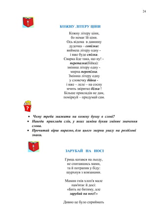 24
КОЖНУ ЛІТЕРУ ЦІНИ
Кожну літеру ціни,
бо немає їй ціни.
Ось відома в давнину
дудочка – сопілка:
виймеш літеру одну -
і вже буде спілка.
Сварка йде така, що ну! -
перепалка(бійка):
зміниш літеру одну -
мирна перепілка.
Зміниш літеру одну
у словечку бійка -
і вже – леле – на сосну
мчить звірятко білка !
Більше прикладів не дам,
поміркуй – придумай сам.
• Чому треба зважати на кожну букву в слові?
• Наведи приклади слів, у яких заміна букви змінює значення
слова.
• Прочитай вірш виразно, для цього зверни увагу на розділові
знаки.
ЗАРУБАЙ НА НОСІ
Гриць катався на льоду,
не спитавшись мами,
та й потрапив у біду:
шурхнув з ковзанами.
Мамин гнів хлоп'я мале
пам'ятає й досі:
«Бить не битиму, але
зарубай на носі!»
Дивно це було сприймать
 