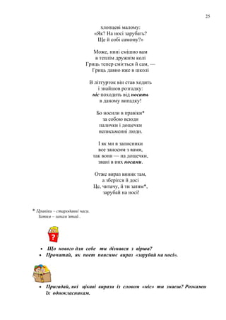 25
хлопцеві малому:
«Як? На носі зарубать?
Ще й собі самому?»
Може, нині смішно вам
в теплім дружнім колі
Гриць тепер сміється й сам, —
Гриць давно вже в школі
В літгурток він став ходить
і знайшов розгадку:
ніс походить від носить
в даному випадку!
Бо носили в правіки*
за собою всюди
палички і дощечки
неписьменні люди.
І як ми в записники
все заносим з вами,
так вони — на дощечки,
звані в них носами.
Отже вираз виник там,
а зберігся й досі
Це, читачу, й ти затям*,
зарубай на носі!
* Правіки – стародавні часи.
Затям – запам’ятай .
• Що нового для себе ти дізнався з вірша?
• Прочитай, як поет пояснює вираз «зарубай на носі».
• Пригадай, які цікаві вирази із словом «ніс» ти знаєш? Розкажи
їх однокласникам.
 