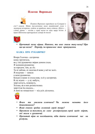 26
Платон Воронько
Платон Воронько народився на Сумщині в
сім’ї коваля. Мати письменника мала винятковий голос і
зимовими вечорами, сидячи за прядкою, тихо співала. Дідусь —
сліпий лірник — посіяв у серці внука не одну щиру пісню. А
вірші Шевченка причарували хлопця до поезії.
• Прочитай назву вірша. Напевне, ти вже знаєш таку казку? Про
що ця казка? Перевір, чи правильне твоє припущення.
КАЗКА ПРО РУКАВИЧКУ
Вчора Галочка - сестричка
казку прочитала,
як у лісі рукавичка звірам домом стала.
Я залишив рукавичку
за городом, там, де ліс.
Та ні зайчик, ні лисичка й вовк у неї не заліз.
Я подумав — замала
в мене рукавичка.
Більші в мами зі стола взяв, та й у сестрички.
В ліс відніс — у ці, мабуть,
звірі влізуть, поживуть.
Хтозна, як в них розмістились
звірі й як їм спалось...
А мені не пощастило — від усіх дісталось.
• Яким ти уявляєш хлопчика? Чи можна назвати його
бешкетником?
• Який вчинок зробив головний герой твору?
• Простеж за текстом, як саме розмірковував герой щодо звірят,
які жили в рукавичці.
• Прочитай вірш не поспішаючи, ніби даючи хлопчикові час на
роздуми.
 