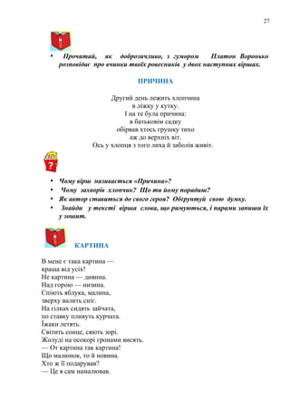 27
• Прочитай, як доброзичливо, з гумором Платон Воронько
розповідає про вчинки твоїх ровесників у двох наступних віршах.
ПРИЧИНА
Другий день лежить хлопчина
в ліжку у кутку.
І на те була причина:
в батьковім садку
обірвав хтось грушку тихо
аж до верхніх віт.
Ось у хлопця з того лиха й заболів живіт.
• Чому вірш називається «Причина»?
• Чому захворів хлопчик? Що ти йому порадиш?
• Як автор ставиться до свого героя? Обґрунтуй свою думку.
• Знайди у тексті вірша слова, що римуються, і парами запиши їх
у зошит.
КАРТИНА
В мене є така картина —
краща від усіх!
Не картина — дивина.
Над горою — низина.
Спіють яблука, малина,
зверху валить сніг.
На гілках сидять зайчата,
по ставку пливуть курчата.
Їжаки летять.
Світить сонце, сяють зорі.
Жолуді на осокорі гронами висять.
— От картина так картина!
Що малюнок, то й новина.
Хто ж її подарував?
— Це я сам намалював.
 