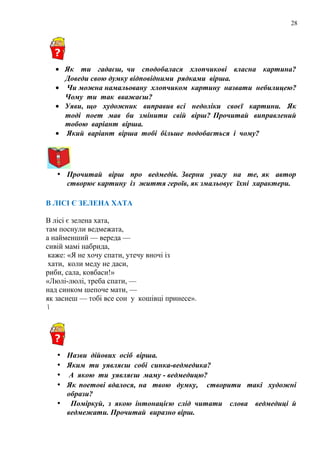 28
• Як ти гадаєш, чи сподобалася хлопчикові власна картина?
Доведи свою думку відповідними рядками вірша.
• Чи можна намальовану хлопчиком картину назвати небилицею?
Чому ти так вважаєш?
• Уяви, що художник виправив всі недоліки своєї картини. Як
тоді поет мав би змінити свій вірш? Прочитай виправлений
тобою варіант вірша.
• Який варіант вірша тобі більше подобається і чому?
• Прочитай вірш про ведмедів. Зверни увагу на те, як автор
створює картину із життя героїв, як змальовує їхні характери.
В ЛІСІ Є ЗЕЛЕНА ХАТА
В лісі є зелена хата,
там поснули ведмежата,
а найменший — вереда —
сивій мамі набрида,
каже: «Я не хочу спати, утечу вночі із
хати, коли меду не даси,
риби, сала, ковбаси!»
«Люлі-люлі, треба спати, —
над синком шепоче мати, —
як заснеш — тобі все сон у кошівці принесе».

• Назви дійових осіб вірша.
• Яким ти уявляєш собі синка-ведмедика?
• А якою ти уявляєш маму - ведмедицю?
• Як поетові вдалося, на твою думку, створити такі художні
образи?
• Поміркуй, з якою інтонацією слід читати слова ведмедиці й
ведмежати. Прочитай виразно вірш.
 