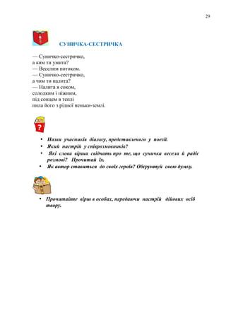 29
CУНИЧКА-СЕСТРИЧКА
— Суничко-сестричко,
а ким ти умита?
— Веселим потоком.
— Суничко-сестричко,
а чим ти налита?
— Налита я соком,
солодким і ніжним,
під сонцем в теплі
пила його з рідної неньки-землі.
• Назви учасників діалогу, представленого у поезії.
• Який настрій у співрозмовників?
• Які слова вірша свідчать про те, що суничка весела й радіє
розмові? Прочитай їх.
• Як автор ставиться до своїх героїв? Обґрунтуй свою думку.
• Прочитайте вірш в особах, передаючи настрій дійових осіб
твору.
 