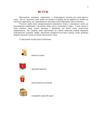 3
ВСТУП
Хрестоматія доповнює підручники з літературного читання для учнів другого
класу. До неї включені лише твори тих авторів та жанрів, які не ввійшли до чинних на
сьогодні підручників, але передбачених змістовою лінією Програми «Коло читання».
Учителю треба вміти використовувати можливості тексту і можливості дітей для
моделювання сприймання і розуміння ними тексту художнього твору. З цією метою в
кінці кожного твору подані завдання і запитання, що мають різну педагогічну
спрямованість. Так, зокрема, вони зорієнтовані на глибше засвоєння учнями жанрових
особливостей художніх творів, збагачення конкретно-чуттєвого досвіду дітей, розвитку
творчої діяльності учнів на основі прочитаного тощо.
У хрестоматії подано різні позначення:
- візьми до уваги
- прочитай виразно
- дай відповіді на питання
- попрацюй в парі або групі
 