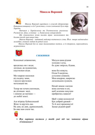 30
Микола Вороний
Микола Вороний народився в сучасній Дніпропетровській області (тоді –
Катеринославщина) в сім’ї ремісника, а коли хлопчикові було півроку, родина переїхала до
Харкова.
Навчався у Харківському та Ростовському реальному училищі, у гімназії в
Ростові-на- Дону, а пізніше – у Львівському університеті.
Ще гімназистом почав писати вірші, захоплювався творчістю Т.Г.Шевченка,
багато поезій знав напам’ять.
Микола Вороний – видатний майстер поетичного слова. Його твори надзвичайно
мелодійні, сповнені любові до рідної землі.
Микола Вороний був не лише талановитим поетом, а й істориком, перекладачем,
журналістом.
СНІЖИНКИ
Білесенькі сніжиночки,
вродились ми з води;
легенькі, як пушиночки,
спустилися сюди.
Ми хмарою носилися
від подиху зими,
і весело крутилися
метелицею ми.
Тепер ми хочем спатоньки,
як дітоньки малі,
і линемо до матінки —
до любої землі.
Але вітрець буйнесенький
Жене та крутить нас.
Не дми, не дми, дурнесенький,
Бо вже нам спати час.
Матуся наша рідная
холодна і суха,
бо дуже змерзла, бідная,
вона без кожуха.
Отож її нагріємо,
устелимо сніжком.
Мов ковдрою, накриємо
легесеньким пушком.
Нехай зимою злючою
вона спочине в сні,
щоб зеленню пахучою
прибратись навесні!
Щоб з ниви колосистої
Був добрий урожай –
То й долі променистої
Зазнає рідний край!
• Яка картина постала у твоїй уяві під час читання вірша
«Сніжинки»?
 
