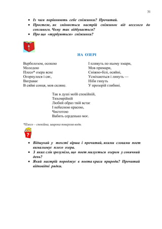 31
• Із чим порівнюють себе сніжинки? Прочитай.
• Простеж, як змінюється настрій сніжинок від веселого до
сонливого. Чому так відбувається?
• Про що «турбуються» сніжинки?
НА ОЗЕРІ
Верболозом, осокою
Молодою
Плесо* озера ясне
Огорнулося і сяє,
Виграває
В сяйві сонця, мов скляне.
І пливуть по ньому хмари,
Мов примари,
Сніжно-білі, осяйні,
Усміхаються і линуть —
Ніби гинуть
У прозорій глибині.
Так в душі моїй спокійній,
Тихомрійній
Любий образ твій встає
І небесною красою,
Чистотою
Вабить серденько моє.
*Плесо – спокійна, широка поверхня води.
• Відшукай у тексті вірша і прочитай, якими словами поет
вимальовує плесо озера.
• З яких слів зрозуміло, що поет милується озером у сонячний
день?
• Який настрій породжує в поета краса природи? Прочитай
відповідні рядки.
 
