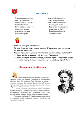 33
ВЕСЕЛОЧКА
Я барвиста веселочка,
маю сім кольорів,
засвітилась над селами,
над лісами вгорі.
Житу жовтого кольору
подарую в жнива,
соковито-зеленого
буде мати-трава.
А ясного блакитного
небу дам назавжди,
світанкового синього
залишу для води.
Непомітно погаснувши,
упаду між дубів...
Так ніколи нічого я
не лишаю собі.
• Скільки кольорів має веселка?
• Як ти думаєш, чому автор називає її пестливо «веселочка», а
не просто «веселка»?
• Якими барвами веселочка прикрасила жито; траву; небо; воду?
• Який колір залишила собі веселка? Прочитай.
• Який настрій передає автор у своєму вірші? Обґрунтуй думку.
• А який настрій маєш ти, коли прочитав (-ла) вірш? Чому?
Володимир Самійленко
Народився Володимир Іванович Самійленко 3
лютого 1864р. в с. Великі Сорочинці на Полтавщині.
Батько його був поміщик Іван Лисевич, а мати —
колишня кріпачка Олександра Самійленко. Початкову
освіту майбутній письменник одержав у дяка, потім у
Миргородській початковій школі.
Після навчання у початковій школі майбутній
поет вступив до Полтавської гімназії.. У роки навчання
обдарований, чутливий до художнього слова юнак
багато читає, робить спроби перекладати і писати.
Поетична спадщина В. Самійленка включає ліричні
і сатиричні вірші, переклади творів з російської та
зарубіжної класики.
 