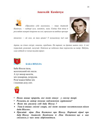 35
Анатолій Камінчук
«Пригадую себе маленьким, — пише Анатолій
Камінчук, — надворі хуга, заметіль, зима. Сиджу біля вікна й
розглядаю химерні візерунки на склі, прохукую на шибках прозоре
віконечко — ой леле, як там цікаво! У пухнастому інеї сиві
дерева, на гілках снігурі, синички, горобчики. На паркані, на дротах шапки снігу. А сніг
іскристий, рожевий, лискучий. Хотілося це побачене диво перенести на папір. Мабуть,
саме відтоді я і почав писати вірші»
БАБА ВІХОЛА
Баба Віхола ішла,
велетенський міх несла.
А тут вихор налетів,
міх пошарпав, потрусив.
Розв’язався бабин міх
і посипав долу сніг.
• Назви явище природи, яке поет описує у своєму творі.
• Розкажи, як автор показав наближення хуртовини?
• Якою ти уявляєш собі бабу Віхолу ?
• Уяви й опиши снігові хмари, які поет називає «велетенським міхом
баби Віхоли».
• Пригадай вірш Ліни Костенко про Віхолу. Порівняй вірші про
бабу Віхолу Анатолія Камінчука й Ліни Костенко: що в них
спільного, а чим вони відрізняються.
 