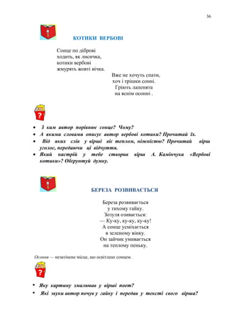 36
КОТИКИ ВЕРБОВІ
Сонце по діброві
ходить, як лисичка,
котики вербові
жмурять жовті вічка.
Вже не хочуть спати,
хоч і трішки сонні.
Гріють лапенята
на яснім осонні .
• З ким автор порівнює сонце? Чому?
• А якими словами описує автор вербові котики? Прочитай їх.
• Від яких слів у вірші віє теплом, ніжністю? Прочитай вірш
уголос, передаючи ці відчуття.
• Який настрій у тебе створив вірш А. Камінчука «Вербові
котики»? Обґрунтуй думку.
БЕРЕЗА РОЗВИВАЄТЬСЯ
Береза розвивається
у тихому гайку.
Зозуля озивається:
— Ку-ку, ку-ку, ку-ку!
А сонце усміхається
в зеленому вінку.
Он зайчик умивається
на теплому пеньку.
Осоння — незатінене місце, що освітлене сонцем.
• Яку картину змалював у вірші поет?
• Які звуки автор почув у гайку і передав у тексті свого вірша?
 