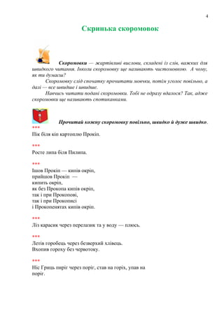 4
Скринька скоромовок
Скоромовки — жартівливі вислови, складені із слів, важких для
швидкого читання. Інколи скоромовку ще називають чистомовкою. А чому,
як ти думаєш?
Скоромовку слід спочатку прочитати мовчки, потім уголос повільно, а
далі — все швидше і швидше.
Навчись читати подані скоромовки. Тобі не одразу вдалося? Так, адже
скоромовки ще називають спотиканками.
Прочитай кожну скоромовку повільно, швидко й дуже швидко.
***
Пік біля кіп картоплю Прокіп.
***
Росте липа біля Пилипа.
***
Ішов Прокіп — кипів окріп,
прийшов Прокіп —
кипить окріп,
як без Прокопа кипів окріп,
так і при Прокопові,
так і при Прокописі
і Прокопенятах кипів окріп.
***
Ліз карасик через перелазик та у воду — плюсь.
***
Летів горобець через безверхий хлівець.
Вхопив гороху без червотоку.
***
Ніс Гриць пиріг через поріг, став на горіх, упав на
поріг.
 