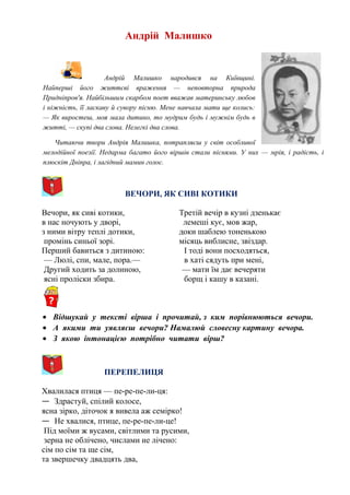 Андрій Малишко
Андрій Малишко народився на Київщині.
Найперші його життєві враження — неповторна природа
Придніпров'я. Найбільшим скарбом поет вважав материнську любов
і ніжність, її ласкаву й сувору пісню. Мене навчала мати ще колись:
— Як виростеш, моя мала дитино, то мудрим будь і мужнім будь в
житті, — скупі два слова. Нелегкі два слова.
Читаючи твори Андрія Малишка, потрапляєш у світ особливої
мелодійної поезії. Недарма багато його віршів стали піснями. У них — мрія, і радість, і
плюскіт Дніпра, і лагідний мамин голос.
ВЕЧОРИ, ЯК СИВІ КОТИКИ
Вечори, як сиві котики,
в нас ночують у дворі,
з ними вітру теплі дотики,
промінь синьої зорі.
Перший бавиться з дитиною:
— Люлі, спи, мале, пора.—
Другий ходить за долиною,
ясні проліски збира.
Третій вечір в кузні дзенькає
лемеші кує, мов жар,
доки шаблею тоненькою
місяць виблисне, звіздар.
І тоді вони посходяться,
в хаті сядуть при мені,
— мати їм дає вечеряти
борщ і кашу в казані.
• Відшукай у тексті вірша і прочитай, з ким порівнюються вечори.
• А якими ти уявляєш вечори? Намалюй словесну картину вечора.
• З якою інтонацією потрібно читати вірш?
ПЕРЕПЕЛИЦЯ
Хвалилася птиця — пе-ре-пе-ли-ця:
— Здрастуй, спілий колосе,
ясна зірко, діточок я вивела аж семірко!
— Не хвалися, птице, пе-ре-пе-ли-це!
Під моїми ж вусами, світлими та русими,
зерна не облічено, числами не лічено:
сім по сім та ще сім,
та звершечку двадцять два,
 