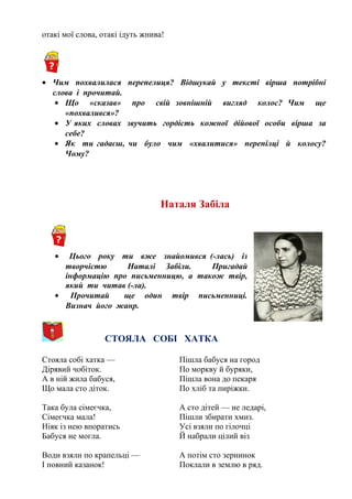 отакі мої слова, отакі ідуть жнива!
• Чим похвалилася перепелиця? Відшукай у тексті вірша потрібні
слова і прочитай.
• Що «сказав» про свій зовнішній вигляд колос? Чим ще
«похвалився»?
• У яких словах звучить гордість кожної дійової особи вірша за
себе?
• Як ти гадаєш, чи було чим «хвалитися» перепілці й колосу?
Чому?
Наталя Забіла
• Цього року ти вже знайомився (-лась) із
творчістю Наталі Забіли. Пригадай
інформацію про письменницю, а також твір,
який ти читав (-ла).
• Прочитай ще один твір письменниці.
Визнач його жанр.
СТОЯЛА СОБІ ХАТКА
Стояла собі хатка —
Дірявий чобіток.
А в ній жила бабуся,
Що мала сто діток.
Така була сімеєчка,
Сімеєчка мала!
Ніяк із нею впоратись
Бабуся не могла.
Води взяли по крапельці —
І повний казанок!
Пішла бабуся на город
По моркву й буряки,
Пішла вона до пекаря
По хліб та пиріжки.
А сто дітей — не ледарі,
Пішли збирати хмиз.
Усі взяли по гілочці
Й набрали цілий віз
А потім сто зернинок
Поклали в землю в ряд.
 
