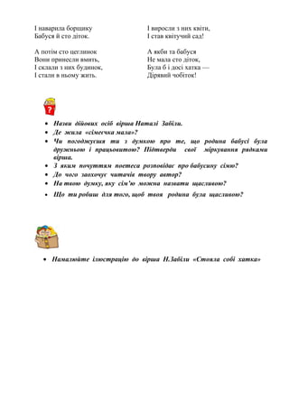 І наварила борщику
Бабуся й сто діток.
А потім сто цеглинок
Вони принесли вмить,
І склали з них будинок,
І стали в ньому жить.
І виросли з них квіти,
І став квітучий сад!
А якби та бабуся
Не мала сто діток,
Була б і досі хатка —
Дірявий чобіток!
• Назви дійових осіб вірша Наталі Забіли.
• Де жила «сімеєчка мала»?
• Чи погоджуєшя ти з думкою про те, що родина бабусі була
дружньою і працьовитою? Підтверди свої міркування рядками
вірша.
• З яким почуттям поетеса розповідає про бабусину сімю?
• До чого заохочує читачів твору автор?
• На твою думку, яку сім’ю можна назвати щасливою?
• Що ти робиш для того, щоб твоя родина була щасливою?
• Намалюйте ілюстрацію до вірша Н.Забіли «Стояла собі хатка»
 
