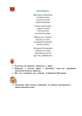 БЕРІЗОНЬКА
Берізонько, берізонько,
ти мавка лісова,
зелені твої кіски
вітрисько розвіва.
Стоїш ти при дорозі
у травах і кущах
і білі свої ноги
все миєш на дощах.
Прошу вас, із берези
ви соку не точіть,
ви краще їй сестричку
зелену посадіть.
Ви краще їй шпаківню
поставте на гілках,
щоб прилетів до неї
друг лісу, добрий птах.
• Розкажи, які картини зображено у вірші.
• Відшукай у тексті вірша і прочитай слова, що передають
захоплення поетеси берізкою.
• Від чого застерігає нас, читачів, Л.Забашта? Прочитай.
• Поставте один одному запитання за змістом прочитаного і
дайте відповіді на них.
 