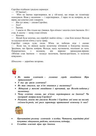 Сергійко підійшов і радісно скрикнув:
— О! їжачок!..
— М'яч на їжачка перетворився, як у тій казці, що вчора по телевізору
показували. Впав у малинник — і перетворився... І зараз ти не повіриш, як не
вірив, що сонечко уміє говорити.
— Він тут живе,— сказав Сергійко.
— Хто?
— Їжачок.
— І зовсім ні. Він тільки що з'явився. Був м'ячем і захотів стати їжачком. От і
став. А захоче — знову стане м'ячем.
— Казочка.
— Нехай буде казочка, але спробуй знайти м'яча,— став біля штахет Володя
та одсунув ногою м'яча у густу траву.
Сергійко глянув туди, сюди. М'яча не побачив ніде і сказав:
— Коли так, то винеси цьому колючому м'ячикові в блюдечку молока.
Зрадівши, що братик повірив, Володя, щось мугикаючи, поспішив до хати.
Повертаючись з молоком, він виразно проказував віршик:
«М'ячик став їжачком — поласує молочком, їжачок-реп'яшок, із колючок
кожушок».
Штахети — дерев'яна загорожа.
• Як звати хлопчиків - головних героїв оповідання Віри
Артамонової?
• У яку гру грали хлопчики?
• Як так сталося, що м’яч опинився у малиннику?
• Відшукай у тексті оповідання і прочитай, що Володя побачив у
малиннику.
• Чому хлопчик сказав, що м'ячик перетворився на їжачка? Чи
насправді повірив йому Сергійко?
• Розкажи, якими ти уявляєш Володю і Сергійка: які вони на вигляд,
скільки їм років, які риси характеру притаманні кожному із них?
• Прочитайте розмову хлопчиків в особах. Читаючи, передайте різні
почуття: здивування, радість, захоплення, недовіру.
• Складіть власний вірш про їжачка.
 