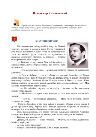 Володимир Сенцовський
Український письменник Володимир Сенцовський у своїх творах для маленьких
читачів оспівує красу рідного краю, чистоту душ і теплоту сердець українців. Його
оповідання називають поезією в прозі.
БАБУСИН ОНУЧОК
Чи то соняшник гойднувся біля тину, чи білявий
хлопчик заглядає в подвір’я баби Стехи. Старенькій
уже важко розпізнати. Сидить вона на ослінчику біля
хати, на колінах руки тремтять — купаються в
щедрому сонячному промінні. А довкола — зграйка
білих ромашок, ніби сузір’я.
— Бабуню, — крутнувся біля неї Андрійко. —
Послала мати, щоб я обірвав вишні. Ви, мабуть, самі
нездужаєте?
— Еге ж, нездужаю-таки, — старенька привітно глянула на сусідського
хлопчика.
— Зате я, бабуню, хутко все обірву, — запевняє Андрійко. — Тільки
листя посиплеться! Баба Стеха дріботить до дверей, шукає в сінцях і виносить
полотняну торбину. Хлопчик чіпляє її через плече й біжить у садок. Коли
бабуся підійшла до розлогої вишні, Андрійко вже осідлав найвищу гілку. Між
зеленим листям тільки сорочка біліє.
— Не гойдайся, онучку, — застерігає старенька, — бо доведеться
ловити тебе в пелену.
— Не бійтеся! — гукає згори хлопчик. — Зате мені звідси можна небо
дістати!
— Еге ж, — клопочеться старенька. — Небо чи й дістанеш, штани
залишиш на сучку.
Сидить Андрійко вгорі, між небом і землею, обриває стиглі ягоди й
думає про бабу Стеху. Хороша вона. Завжди пригощає яблуками та вишнями,
не свариться, коли якийсь бешкетник залізе до неї в садок.
Живе вона самотньо, от і роздає гостинці сусідським дітлахам. Андрійко
глянув униз. Бабуся зіперлася на палицю, така маленька і суха, як маківка.
— Бабуню, а де ваші внуки? 
— Далеко, ой, далеко, — хитає головою. — Онучок, як місячко, одненький. 
Мабуть, виріс уже...
— А чому він не їде до вас? 
— Мабуть, клопоти не пускають. Уже й листи не пише... 
 
