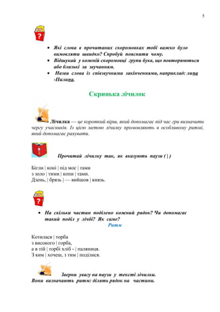 5
• Які слова в прочитаних скоромовках тобі важко було
вимовляти швидко? Спробуй пояснити чому.
• Відшукай у кожній скоромовці групи букв, що повторюються
або близькі за звучанням.
• Назви слова із співзвучними закінченнями, наприклад: липа
-Пилипа.
Скринька лічилок
Лічилка — це короткий вірш, який допомагає під час гри визначити
чергу учасників. Із цією метою лічилку промовляють в особливому ритмі,
який допомагає рахувати.
Прочитай лічилку так, як вказують паузи ( | )
Бігли | коні | під мос | тами
з золо | тими | копи | тами.
Дзень, | брязь | — вийшов | князь.
• На скільки частин поділено кожний рядок? Чи допомагає
такий поділ у лічбі? Як саме?
Ритм
Котилася | торба
з високого | горба,
а в тій | торбі хліб - | паляниця.
З ким | хочеш, з тим | поділися.
Зверни увагу на паузи у тексті лічилки.
Вони визначають ритм: ділять рядок на частини.
 