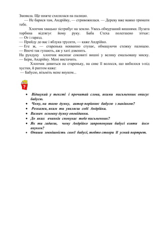 Змовкла. Ще нижче схилилася на палицю.
— Не барися там, Андрійку, — стривожилася. — Дереву вже важко тримати 
тебе.
Хлопчик хвацько зістрибує на землю. Увесь обмурзаний вишнями. Пузата
торбина відтягує йому руку. Баба Стеха полегшено зітхає:
— От і гаразд. 
— Прийду до вас і яблука трусити, — каже Андрійко. 
— Еге ж, — старенька неквапно ступає, обмацуючи стежку палицею. 
— Вночі так гупають, аж у хаті дзвенить.
На рундуку хлопчик висипає соковиті вишні у велику емальовану миску.
— Бери, Андрійку. Мені вистачить. 
Хлопчик дивиться на стареньку, на сиве її волосся, що вибилося з-під
хустки, й раптом каже:
— Бабусю, візьміть мене внуком... 
• Відшукай у тексті і прочитай слова, якими письменник описує
бабусю.
• Чому, на твою думку, автор порівнює бабусю з маківкою?
• Розкажи, яким ти уявляєш собі Андрійка.
• Визнач основну думку оповідання.
• До яких вчинків спонукає тебе письменник?
• Як ти гадаєш, чому Андрійко запропонував бабусі взяти його
внуком?
• Опиши зовнішність своєї бабусі, тобто створи її усний портрет.
 