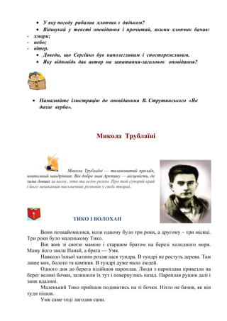 • У яку погоду рибалив хлопчик з дядьком?
• Відшукай у тексті оповідання і прочитай, якими хлопчик бачив:
- хмари;
- небо;
- вітер.
• Доведи, що Сергійко був наполегливим і спостережливим.
• Яку відповідь дав автор на запитання-заголовок оповідання?
• Намалюйте ілюстрацію до оповіданння В. Струтинського «Як
дихає верба».
Микола Трублаїні
Микола Трублаїні — талановитий прозаїк,
невтомний мандрівник. Він добре знав Арктику — місцевість, де
зима довша за весну, літо та осінь разом. Про той суворий край
і його мешканців письменник розповів у своїх творах.
ТИКО І ВОЛОХАН
Вони познайомилися, коли одному було три роки, а другому – три місяці.
Три роки було маленькому Тико.
Він жив зі своєю мамою і старшим братом на березі холодного моря.
Маму його звали Панай, а брата — Умк.
Навколо їхньої хатини розляглася тундра. В тундрі не ростуть дерева. Там
лише мох, болото та каміння. В тундрі дуже мало людей.
Одного дня до берега підійшов пароплав. Люди з пароплава привезли на
берег великі бочки, залишили їх тут і повернулись назад. Пароплав рушив далі і
зник вдалині.
Маленький Тико прийшов подивитись на ті бочки. Ніхто не бачив, як він
туди пішов.
Умк саме тоді лагодив сани.
 