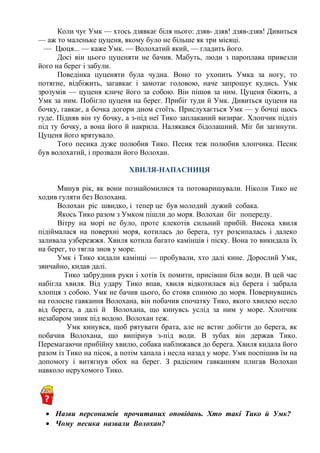 Коли чує Умк — хтось дзявкає біля нього: дзяв- дзяв! дзяв-дзяв! Дивиться
— аж то маленьке цуценя, якому було не більше як три місяці.
— Цюця... — каже Умк. — Волохатий який, — гладить його. 
Досі він цього цуценяти не бачив. Мабуть, люди з пароплава привезли
його на берег і забули.
Поведінка цуценяти була чудна. Воно то ухопить Умка за ногу, то
потягне, відбіжить, загавкає і замотає головою, наче запрошує кудись. Умк
зрозумів — цуценя кличе його за собою. Він пішов за ним. Цуценя біжить, а
Умк за ним. Побігло цуценя на берег. Прибіг туди й Умк. Дивиться цуценя на
бочку, гавкає, а бочка догори дном стоїть. Прислухається Умк — у бочці щось
гуде. Підняв він ту бочку, а з-під неї Тико заплаканий визирає. Хлопчик підліз
під ту бочку, а вона його й накрила. Налякався бідолашний. Міг би загинути.
Цуценя його врятувало.
Того песика дуже полюбив Тико. Песик теж полюбив хлопчика. Песик
був волохатий, і прозвали його Волохан.
ХВИЛЯ-НАПАСНИЦЯ
Минув рік, як вони познайомилися та потоваришували. Ніколи Тико не
ходив гуляти без Волохана.
Волохан ріс швидко, і тепер це був молодий дужий собака.
Якось Тико разом з Умком пішли до моря. Волохан біг попереду.
Вітру на морі не було, проте клекотів сильний прибій. Висока хвиля
підіймалася на поверхні моря, котилась до берега, тут розсипалась і далеко
заливала узбережжя. Хвиля котила багато камінців і піску. Вона то викидала їх
на берег, то тягла знов у море.
Умк і Тико кидали камінці — пробували, хто далі кине. Дорослий Умк,
звичайно, кидав далі.
Тико забруднив руки і хотів їх помити, присівши біля води. В цей час
набігла хвиля. Від удару Тико впав, хвиля відкотилася від берега і забрала
хлопця з собою. Умк не бачив цього, бо стояв спиною до моря. Повернувшись
на голосне гавкання Волохана, він побачив спочатку Тико, якого хвилею несло
від берега, а далі й Волохана, що кинувсь услід за ним у море. Хлопчик
незабаром зник під водою. Волохан теж.
Умк кинувся, щоб рятувати брата, але не встиг добігти до берега, як
побачив Волохана, що випірнув з-під води. В зубах він держав Тико.
Перемагаючи прибійну хвилю, собака наближався до берега. Хвиля кидала його
разом із Тико на пісок, а потім хапала і несла назад у море. Умк поспішив їм на
допомогу і витягнув обох на берег. З радісним гавканням плигав Волохан
навколо нерухомого Тико.
• Назви персонажів прочитаних оповідань. Хто такі Тико й Умк?
• Чому песика назвали Волохан?
 