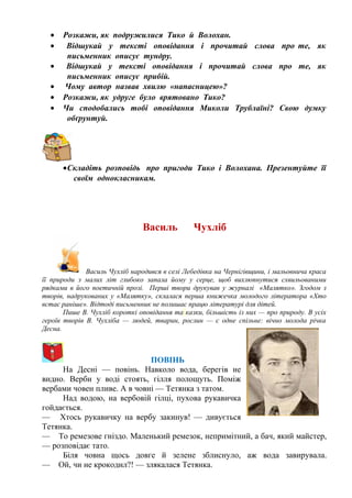 • Розкажи, як подружилися Тико й Волохан.
• Відшукай у тексті оповідання і прочитай слова про те, як
письменник описує тундру.
• Відшукай у тексті оповідання і прочитай слова про те, як
письменник описує прибій.
• Чому автор назвав хвилю «напасницею»?
• Розкажи, як удруге було врятовано Тико?
• Чи сподобались тобі оповідання Миколи Трублаїні? Свою думку
обґрунтуй.
•Складіть розповідь про пригоди Тико і Волохана. Презентуйте її
своїм однокласникам.
Василь Чухліб
Василь Чухліб народився в селі Лебедівка на Чернігівщини, і мальовнича краса
її природи з малих літ глибоко запала йому у серце, щоб вихлюпнутися схвильованими
рядками в його поетичній прозі. Перші твори друкував у журналі «Малятко». Згодом з
творів, надрукованих у «Малятку», склалася перша книжечка молодого літератора «Хто
встає раніше». Відтоді письменник не полишає працю літературі для дітей.
Пише В. Чухліб короткі оповідання та казки, більшість із них — про природу. В усіх
героїв творів В. Чухліба — людей, тварин, рослин — є одне спільне: вічно молода річка
Десна.
ПОВІНЬ
На Десні — повінь. Навколо вода, берегів не
видно. Верби у воді стоять, гілля полощуть. Поміж
вербами човен пливе. А в човні — Тетянка з татом.
Над водою, на вербовій гілці, пухова рукавичка
гойдається.
— Хтось рукавичку на вербу закинув! — дивується
Тетянка.
— То ремезове гніздо. Маленький ремезок, непримітний, а бач, який майстер,
— розповідає тато.
Біля човна щось довге й зелене зблиснуло, аж вода завирувала.
— Ой, чи не крокодил?! — злякалася Тетянка.
 