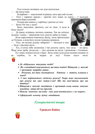 Тато голосно засміявся, аж луна покотилася.
— Це щука ганяє.
За вербами — невеличкий острівець, наче круглий столик.
— Отут і нарвемо щавлю,— прип'яв тато човна до корча.— 3 молодим
щавликом борщ смачний!
Тетянка рве щавель у торбинку і раптом до тата:
— Заєць! Он там, у кущі!
Заєць зіщулився, тремтить, але не тікає. А куди ж
йому тікати?
— До ранку острівець затопить повінню. Так що поїхали,
вуханю, з нами,— примовляв тато, несучи зайця до човна.
Коли перепливали повноводу Десну, заєць притиснувся
до Тетянки, а вона його полою плащика прикрила.
— Тату, ми вуханя додому заберемо? — питалася в тата.
— Буде з кролями жити...
— Еге, в клітці ніби затишніше. І їжі досхочу дають. Але заєць — не кріль.
Йому воля треба, роздолля,— тато налягав на весла і розмовляв з Тетянкою.
Тут човен ткнувся носом у берег. Заєць повів туди-сюди косими очицями та
як стрибне, та як чкурне до лісу! Тільки смуга лягла.
• Де відбувалася описувана подія?
• Як в оповіданні пояснюється, що таке повінь? Відшукай у тексті
і прочитай потрібні рядки.
• Розкажи, які дива спостерігали Тетянка з татом, пливучи в
човні?
• З чим порівнюється гніздечко ремеза? Твори яких письменників
про ремеза ти вже читав (-ла)? Що ти пам’ятаєш про цю
пташку?
• Відшукай в тексті оповідання і прочитай слова, якими описано
поведінку зайця під час пригоди.
• Поясни значення висловів: «аж луна покотилася»; « як чкурне».
• Сформулюй основну думку оповідання.
Гумористичні твори
Грицько Бойко
 