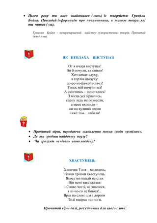 • Цього року ти вже знайомився (-лась) із творчістю Грицька
Бойка. Пригадай інформацію про письменника, а також твори, які
ти читав (-ла).
Грицько Бойко – неперевершений майстер гумористичних творів. Прочитай
деякі з них.
ЯК НЕВДАХА ВИСТУПАВ
От я вчора виступав!
Ви б почули, як співав!
Хоч немає слуху,
я горлав щодуху:
до-ре-мі-фа-соль-ля-сі!
Голос мій почули всі!
А скінчивсь – що сталось!
З місць усі зірвались,
сцену ледь не рознесли,
а мене вхопили –
аж на вулицю несли
і вже там…набили!
• Прочитай вірш, передаючи захоплення мовця своїм «успіхом».
• Де ти зробиш найдовшу паузу?
• Чи зрозумів «співак» свою невдачу?
ХВАСТУНЕЦЬ
Хлопчик Толя – молодець,
тільки трішки хвастунець.
Якось ми пішли на став.
Він мені таке сказав:
- Слово честі, не хвалюся,
я ні-чо-го не боюся!..
Враз на слові цім з дороги
Толі ящірка під ноги.
Прочитай вірш далі, роз’єднавши для цього слова:
 
