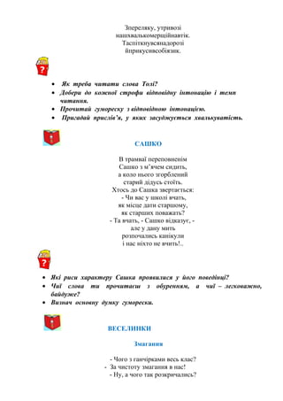 Зпереляку, утривозі
нашхвалькомерщійнавтік.
Таспіткнувсянадорозі
йприкусивсобіязик.
• Як треба читати слова Толі?
• Добери до кожної строфи відповідну інтонацію і темп
читання.
• Прочитай гумореску з відповідною інтонацією.
• Пригадай прислів’я, у яких засуджується хвалькуватість.
САШКО
В трамваї переповненім
Сашко з м’ячем сидить,
а коло нього згорблений
старий дідусь стоїть.
Хтось до Сашка звертається:
- Чи вас у школі вчать,
як місце дати старшому,
як старших поважать?
- Та вчать, - Сашко відказує, -
але у дану мить
розпочались канікули
і нас ніхто не вчить!..
• Які риси характеру Сашка проявилися у його поведінці?
• Чиї слова ти прочитаєш з обуренням, а чиї – легковажно,
байдуже?
• Визнач основну думку гуморески.
ВЕСЕЛИНКИ
Змагання
- Чого з ганчірками весь клас?
- За чистоту змагання в нас!
- Ну, а чого так розкричались?
 