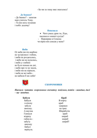 - Бо ми за тишу вже змагались!
Де Іванко?
- Де Іванко? – запитав
наш учитель Тому.
- Та він ногу поламав
і побіг додому!
Пояснила
• Чого увесь урок ти, Лідо,
пасешся в зошиті сусіда?
- Перевіряю я Семена:
чи вірно він списав у мене?
Якби
От якби ми під вербою
не зустрілися з тобою,
і якби не роздягались,
і якби ми не купались,
і якби у глибині
не було пенька на дні,
і якби про те не знали,
і якби ми не пірнали,
і якби не всі якби -
не набили б ми лоби!
СКОРОМОВКИ
Навчися читати скоромовки: спочатку повільно, потім – швидше, далі
– ще швидше.
Бабуся Краб
Бабуся В порту
в кіоску краб
забула здирався
авоську. на трап.
А внучка Шкряботів
Ганнуся краб:
відразу шкраб
гайнула - шкраб
забуту шкраб!
авоську
бабусі
вернула.
 