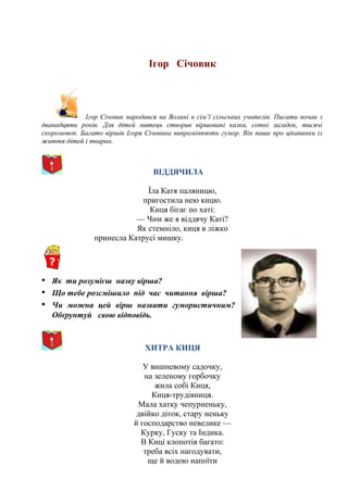 Ігор Січовик
Ігор Січовик народився на Волині в сім’ї сільських учителів. Писати почав з
дванадцяти років. Для дітей митець створив віршовані казки, сотні загадок, тисячі
скоромовок. Багато віршів Ігоря Січовика випромінюють гумор. Він пише про цікавинки із
життя дітей і тварин.
ВІДДЯЧИЛА
Їла Катя паляницю,
пригостила нею кицю.
Киця бігає по хаті:
— Чим же я віддячу Каті?
Як стемніло, киця в ліжко
принесла Катрусі мишку.
• Як ти розумієш назву вірша?
• Що тебе розсмішило під час читання вірша?
• Чи можна цей вірш назвати гумористичним?
Обґрунтуй свою відповідь.
ХИТРА КИЦЯ
У вишневому садочку,
на зеленому горбочку
жила собі Киця,
Киця-трудівниця.
Мала хатку чепурненьку,
двійко діток, стару неньку
й господарство невелике —
Курку, Гуску та Індика.
В Киці клопотів багато:
треба всіх нагодувати,
ще й водою напоїти
 